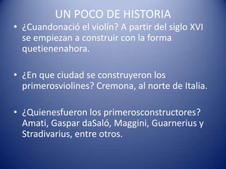 UN POCO DE HISTORIA¿Cuandonació el violín? A partir del siglo XVI se empiezan a construir con la forma quetienenahora.¿En que ciudad se construyeron los primerosviolines? Cremona, al norte de Italia.¿Quienesfueron los primerosconstructores? Amati, Gaspar daSaló, Maggini, Guarnerius y Stradivarius, entre otros.