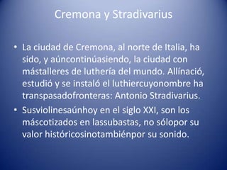 Cremona y StradivariusLa ciudad de Cremona, al norte de Italia, ha sido, y aúncontinúasiendo, la ciudad con mástalleres de luthería del mundo. Allínació, estudió y se instaló el luthiercuyonombre ha transpasadofronteras: Antonio Stradivarius.Susviolinesaúnhoy en el siglo XXI, son los máscotizados en lassubastas, no sólopor su valor históricosinotambiénpor su sonido.
