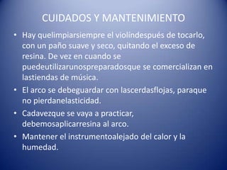 CUIDADOS Y MANTENIMIENTOHay quelimpiarsiempre el violíndespués de tocarlo, con un paño suave y seco, quitando el exceso de resina. De vez en cuando se puedeutilizarunospreparadosque se comercializan en lastiendas de música.El arco se debeguardar con lascerdasflojas, paraque no pierdanelasticidad.Cadavezque se vaya a practicar, debemosaplicarresina al arco.Mantener el instrumentoalejado del calor y la humedad.