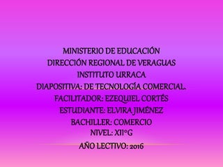 MINISTERIO DE EDUCACIÓN
DIRECCIÓN REGIONAL DE VERAGUAS
INSTITUTO URRACA
DIAPOSITIVA: DE TECNOLOGÍA COMERCIAL.
FACILITADOR: EZEQUIEL CORTÉS
ESTUDIANTE: ELVIRA JIMÉNEZ
BACHILLER: COMERCIO
NIVEL: XII°G
AÑO LECTIVO: 2016
 