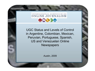 UGC Status and Levels of Control
in Argentine, Colombian, Mexican,
Peruvian, Portuguese, Spanish,
US and Venezuelan Online
Newspapers
Austin, 2009
 