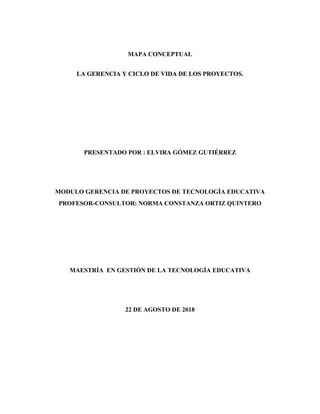 MAPA CONCEPTUAL
LA GERENCIA Y CICLO DE VIDA DE LOS PROYECTOS.
PRESENTADO POR : ELVIRA GÓMEZ GUTIÉRREZ
MODULO GERENCIA DE PROYECTOS DE TECNOLOGÍA EDUCATIVA
PROFESOR-CONSULTOR: NORMA CONSTANZA ORTIZ QUINTERO
MAESTRÍA EN GESTIÓN DE LA TECNOLOGÍA EDUCATIVA
22 DE AGOSTO DE 2018
 