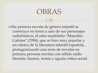 
Su primera novela de género infantil se
construyó en torno a uno de sus personajes
radiofónicos, el niño madrileño "Manolito
Gafotas" (1994), que se hizo muy popular y
un clásico de la literatura infantil española,
protagonizando una serie de novelas en
primera persona escritas con sólido estilo
literario, humor, ironía y aguda crítica social.
OBRAS
 