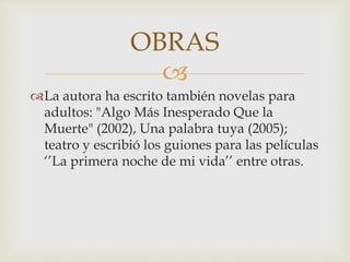 
La autora ha escrito también novelas para
adultos: "Algo Más Inesperado Que la
Muerte" (2002), Una palabra tuya (2005);
teatro y escribió los guiones para las películas
‘’La primera noche de mi vida’’ entre otras.
OBRAS
 