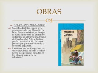 
OBRAS
 SERIE MANOLITO GAFOTAS
 Manolito Gafotas es una serie
protagonizada por Manolito de
ocho novelas escritas ,en las que
se narra la historia de un niño y
su familia en el barrio madrileño
de Carabanchel Alto y destaca
por la caracterización de unos
personajes que son típicos de la
sociedad española.
 Las obras han tenido gran éxito
entre el público infantil y se han
hecho dos películas basadas en
los libros y una serie de
televisión.
 