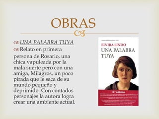 
 UNA PALABRA TUYA
 Relato en primera
persona de Rosario, una
chica vapuleada por la
mala suerte pero con una
amiga, Milagros, un poco
pirada que le saca de su
mundo pequeño y
deprimido. Con contados
personajes la autora logra
crear una ambiente actual.
OBRAS
 