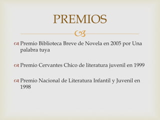 
 Premio Biblioteca Breve de Novela en 2005 por Una
palabra tuya
 Premio Cervantes Chico de literatura juvenil en 1999
 Premio Nacional de Literatura Infantil y Juvenil en
1998
PREMIOS
 