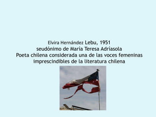 Elvira Hernández Lebu, 1951
seudónimo de María Teresa Adríasola
Poeta chilena considerada una de las voces femeninas
imprescindibles de la literatura chilena
 