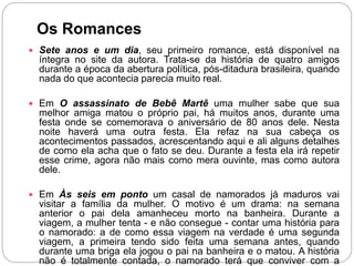 Os Romances
 Sete anos e um dia, seu primeiro romance, está disponível na
íntegra no site da autora. Trata-se da história de quatro amigos
durante a época da abertura política, pós-ditadura brasileira, quando
nada do que acontecia parecia muito real.
 Em O assassinato de Bebê Martê uma mulher sabe que sua
melhor amiga matou o próprio pai, há muitos anos, durante uma
festa onde se comemorava o aniversário de 80 anos dele. Nesta
noite haverá uma outra festa. Ela refaz na sua cabeça os
acontecimentos passados, acrescentando aqui e ali alguns detalhes
de como ela acha que o fato se deu. Durante a festa ela irá repetir
esse crime, agora não mais como mera ouvinte, mas como autora
dele.
 Em Às seis em ponto um casal de namorados já maduros vai
visitar a família da mulher. O motivo é um drama: na semana
anterior o pai dela amanheceu morto na banheira. Durante a
viagem, a mulher tenta - e não consegue - contar uma história para
o namorado: a de como essa viagem na verdade é uma segunda
viagem, a primeira tendo sido feita uma semana antes, quando
durante uma briga ela jogou o pai na banheira e o matou. A história
não é totalmente contada, o namorado terá que conviver com a
 