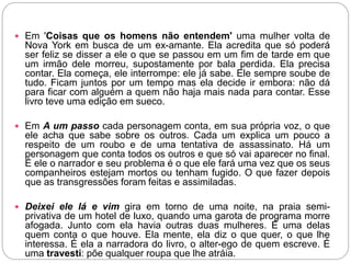  Em 'Coisas que os homens não entendem' uma mulher volta de
Nova York em busca de um ex-amante. Ela acredita que só poderá
ser feliz se disser a ele o que se passou em um fim de tarde em que
um irmão dele morreu, supostamente por bala perdida. Ela precisa
contar. Ela começa, ele interrompe: ele já sabe. Ele sempre soube de
tudo. Ficam juntos por um tempo mas ela decide ir embora: não dá
para ficar com alguém a quem não haja mais nada para contar. Esse
livro teve uma edição em sueco.
 Em A um passo cada personagem conta, em sua própria voz, o que
ele acha que sabe sobre os outros. Cada um explica um pouco a
respeito de um roubo e de uma tentativa de assassinato. Há um
personagem que conta todos os outros e que só vai aparecer no final.
É ele o narrador e seu problema é o que ele fará uma vez que os seus
companheiros estejam mortos ou tenham fugido. O que fazer depois
que as transgressões foram feitas e assimiladas.
 Deixei ele lá e vim gira em torno de uma noite, na praia semi-
privativa de um hotel de luxo, quando uma garota de programa morre
afogada. Junto com ela havia outras duas mulheres. É uma delas
quem conta o que houve. Ela mente, ela diz o que quer, o que lhe
interessa. É ela a narradora do livro, o alter-ego de quem escreve. É
uma travesti: põe qualquer roupa que lhe atráia.
 