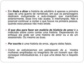  Em Nada a dizer a história de adultério é apenas a primeira
capa de uma guerra de narrativas, em que os personagens
destroem mutuamente a auto-imagem que mantinham
anteriormente. Esse livro não acaba, é interrompido. Não é
possível continuar a contar o que houve na primeira pessoa,
quando essa pessoa não mais existe.
 O que deu para fazer em matéria de história de amor é a
indecisão sobre como contar uma história. Dependendo do
enfoque ela pode ser uma história de amor ou a de um
assassinato. Ou mesmo as duas.
 Por escrito é uma história de erros, alguns deles fatais.
 Como se estivéssemos em palimpsesto de p. ´mostra
mulheres empilhadas no imaginário de um homem que não
consegue individualizá-las, e o que uma delas fez a respeito
disso.
 