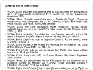 Contos (e outros textos curtos)
 VIGNA, Elvira. Deve ter sido assim (Como se estivéssemos em palimpesesto
de p.). In: Suplemento Pernambuco #118. Recife: Cia. Ed. de Pernambuco,
dezembro/2015.
 VIGNA, Elvira. Pulando amarelinha com a Eneida de Virgílio (Como se
estivéssemos em palimpsesto de p.). In: Gerúndio a dois. São Paulo: São
Paulo Review. São Paulo, 19/10/2015 (online).
 VIGNA, Elvira. Par écrit. Traduction: Paula Anacaona. Pessoa, edition
spéciale Salon du Livre de Paris/2015. São Paulo: Revista Pessoa. Julho
2015, pg. 16-21.
 VIGNA, Elvira. In writing. Translated by Lucy Greaves. Wasafiri, volume 30,
issue 2. Brighton, England: Taylor & Francis. 19 May 2015, pp. 56–58.
 VIGNA, Elvira. Depois de tudo. In: Segundo Caderno. Rio de Janeiro: jornal
O Globo. 16/02/2015.
 VIGNA, Elvira. Places, in the middle of everything. In: The book of Rio. Great
Britain: Comma Press. 2014, pp. 111–119.
 VIGNA, Elvira.N de nada de eso. In: Narrar San Pablo. São Paulo: editora
Mackenzie, 2014, pp. 89–103.
 VIGNA, Elvira. A copa de 1990. In: Formas Breves. São Paulo: E-galáxia,
2014, e-book.
 VIGNA, Elvira. La imposibilidad de un Kilimanjaro. In: La invención de la
realidade. Ciudad de Mexico: Cal y Arena, Nexos Sociedad Ciencia y
Literatura, SA de CV, 2013, pp. 243–259.
 VIGNA, Elvira. 5 mil toques é tudo o que ele tem a dizer - a voz de Paulo do
 