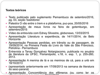 Textos teóricos
 Texto publicado pelo suplemento Pernambuco de setembro/2016,
pg. 03, seção 'bastidores'
 Palestra O vão entre o trem e a plataforma, puc-poa, 20/05/2016
 Apresentação de meus livros na feira de gotemburgo, em
setembro/2015
 Vídeo da entrevista com Edney Silvestre, globonews, 13/03/2015
 Apresentação Literatura e experiência, de 14/11/2014, de Belo
Horizonte
 Apresentação Pessoas perdidas, em trânsito ou de passagem, de
19/09/2014, na Primeira Festa do Livro do Vale do São Francisco,
Petrolina - Pernambuco
 Entrevista a Tanay Gonçalvez Notargiacomo, publicada no anuário
de literatura da UFSC, Florianópolis, v.18, n. esp. 1, p. 255-260,
2013.
 Apresentação A menina de lá e os meninos de cá, para a unb em
18/10/2013
 (apresentado anteriormente em 17/09/2013 na semana de literatura
do sesc-paraná)
 Apresentação Concomitância dos efêmeros (ou como ler os
 