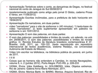  Apresentação Tentativas sobre o conto, as dançarinas de Degas, no festival
nacional do conto de Jaraguá do Sul 09/08/2012
 (posteriormente publicado como artigo pelo jornal O Globo, caderno Prosa
e Verso, em 11/08/2012)
 Apresentação Escritas incômodas, para a prefeitura de belo horizonte em
19/04/2012
 Apresentação Os narradores, em duas partes:
 vídeo "narradores" para o site da sorbonne iv (40 minutos); 1) texto-base do
vídeo "narradores"; 2) texto suplementar apresentado em palestra na
sorbonne iv em 10/01/2012.
 Apresentação O som das palavras, em duas partes:
 O som das palavras: possibilidades e limites da novela, um adendo, na unb
em 29/06/2011; O som das palavras: possibilidades e limites da novela
gráfica. In: Revista Estudos de literatura brasileira contemporânea # 37.
Brasilia: UnB, 2011, pp. 105-122. (texto reproduzido em repositório
internacional de textos acadêmicos, sistema Redalyc, via Universidad
Autónoma del Estado de México)
 Vídeo Um escritor na biblioteca, na biblioteca pública do paraná, em junho
de 2011.
 I II III
 Coisas que os homens não entendem e Camões. In: revista Navegações,
volume 5, n. 2 (jul/dez 2012). Porto Alegre: PUC-RS, p. 228-233
 VIGNA, Elvira: Icléa Goldberg. In: GOLDBERG, Icléa. Objetos extremos.
Rio de Janeiro: Galeria Anna Maria Niemeyer, 2011.
 VIGNA. Elvira: Monica Barki. In: BARKI, Monica. Arquivo Sensível. Rio de
 