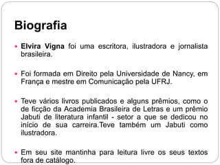 Biografia
 Elvira Vigna foi uma escritora, ilustradora e jornalista
brasileira.
 Foi formada em Direito pela Universidade de Nancy, em
França e mestre em Comunicação pela UFRJ.
 Teve vários livros publicados e alguns prêmios, como o
de ficção da Academia Brasileira de Letras e um prêmio
Jabuti de literatura infantil - setor a que se dedicou no
início de sua carreira.Teve também um Jabuti como
ilustradora.
 Em seu site mantinha para leitura livre os seus textos
fora de catálogo.
 