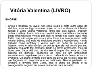 Vitória Valentina (LIVRO)
SINOPSE
 Crime e tragédia na favela. Um casal rouba e mata outro casal de
vizinhos, mas na fuga também morre em um acidente de trânsito.
Nando e Carla Vitória Valentina, filhos dos dois casais, crescem
juntos e órfãos. A amizade e a cumplicidade construídas e impostas
pelas circunstâncias vividas por eles na favela são seus laços mais
fortes, que vão seguir por toda a vida. Esse é o enredo inicial desta
novela gráfica, que trata de excluídos sociais e econômicos. Nando
trabalha como motoboy e vende, para um portal de notícias da
internet, fotos e informações de coisas que ele vai vendo por seu
caminho enquanto faz entregas. Carla se forma professora, mas faz
bicos como babá. Até que, um dia, ele vê o que não devia ver. Uma
entrega de dinheiro, passando da mão de um empresário
supostamente respeitável para a de um traficante da favela. Aí vem a
aventura. Um plano armado pelo dono do portal de notícias para dar
um flagrante no empresário e no traficante. Nando ganharia um
dinheiro e dividiria com Carla, mas o plano dá errado e os
protagonistas seguem em novas peripécias para se safar.
 