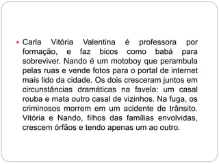  Carla Vitória Valentina é professora por
formação, e faz bicos como babá para
sobreviver. Nando é um motoboy que perambula
pelas ruas e vende fotos para o portal de internet
mais lido da cidade. Os dois cresceram juntos em
circunstâncias dramáticas na favela: um casal
rouba e mata outro casal de vizinhos. Na fuga, os
criminosos morrem em um acidente de trânsito.
Vitória e Nando, filhos das famílias envolvidas,
crescem órfãos e tendo apenas um ao outro.
 