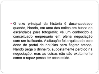  O eixo principal da história é desencadeado
quando, Nando, em uma das noites em busca de
escândalos para fotografar, vê um conhecido e
conceituado empresário em plena negociação
com um traficante. A situação foi arquitetada pelo
dono do portal de notícias para flagrar ambos.
Nando pega o dinheiro, supostamente perdido na
negociação, mas as coisas não são exatamente
como o rapaz pensa ter acontecido.
 