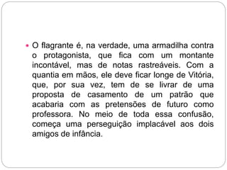 O flagrante é, na verdade, uma armadilha contra
o protagonista, que fica com um montante
incontável, mas de notas rastreáveis. Com a
quantia em mãos, ele deve ficar longe de Vitória,
que, por sua vez, tem de se livrar de uma
proposta de casamento de um patrão que
acabaria com as pretensões de futuro como
professora. No meio de toda essa confusão,
começa uma perseguição implacável aos dois
amigos de infância.
 