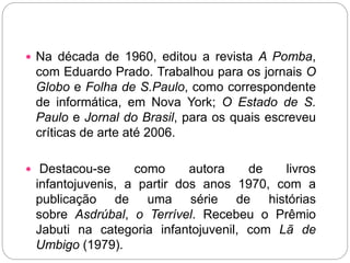  Na década de 1960, editou a revista A Pomba,
com Eduardo Prado. Trabalhou para os jornais O
Globo e Folha de S.Paulo, como correspondente
de informática, em Nova York; O Estado de S.
Paulo e Jornal do Brasil, para os quais escreveu
críticas de arte até 2006.
 Destacou-se como autora de livros
infantojuvenis, a partir dos anos 1970, com a
publicação de uma série de histórias
sobre Asdrúbal, o Terrível. Recebeu o Prêmio
Jabuti na categoria infantojuvenil, com Lã de
Umbigo (1979).
 