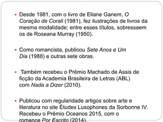  Desde 1981, com o livro de Eliane Ganem, O
Coração de Corali (1981), fez ilustrações de livros da
mesma modalidade; entre esses títulos, sobressaem
os de Roseana Murray (1950).
 Como romancista, publicou Sete Anos e Um
Dia (1988) e outras sete obras.
 Também recebeu o Prêmio Machado de Assis de
ficção da Academia Brasileira de Letras (ABL)
com Nada a Dizer (2010).
 Publicou com regularidade artigos sobre arte e
literatura no site Études Lusophones da Sorbonne IV.
Recebeu o Prêmio Oceanos 2015, com o
 