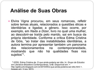 Análise de Suas Obras
 Elvira Vigna procurou, em seus romances, refletir
sobre temas atuais, relacionados a questões éticas e
identitárias e ligadas a gênero. Isso ocorre, por
exemplo, em Nada a Dizer, livro no qual uma mulher,
ao descobrir-se traída pelo marido, sai em busca da
própria identidade. Conforme a crítica Edma Cristina
de Góis, “ao tratar das instabilidades identitárias, a
autora termina por apresentar também um panorama
dos relacionamentos na contemporaneidade,
mostrando que não há qualidades fixas nos
sujeitos”1.
1 GÓIS, Edma Cristina de. O que ainda poderia ser dito. In: Grupo de Estudos
em Literatura Brasileira Contemporânea, UnB. Disponível em: <
http://gelbcunb.blogspot.com.br/2010/05/o-que-ainda-poderia-ser-dito.html >.
Acesso em: 3 nov. 2013.
 