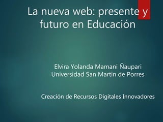 La nueva web: presente y
futuro en Educación
Elvira Yolanda Mamani Ñaupari
Universidad San Martin de Porres
Creación de Recursos Digitales Innovadores
 