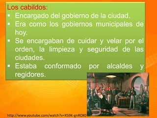 Los cabildos:
Encargado del gobierno de la ciudad.
Era como los gobiernos municipales de
hoy.
Se encargaban de cuidar y velar por el
orden, la limpieza y seguridad de las
ciudades.
Estaba conformado por alcaldes y
regidores.
http://www.youtube.com/watch?v=X59K-gnROX0