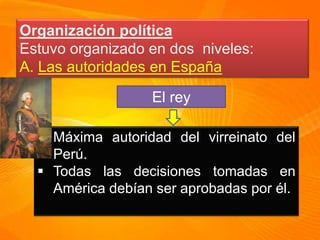 Organización política
Estuvo organizado en dos niveles:
A. Las autoridades en España
El rey
Máxima autoridad del virreinato del
Perú.
Todas las decisiones tomadas en
América debían ser aprobadas por él.