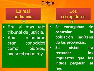 Dirigía
La real
audiencia
Los
corregidores
Era el más alto
tribunal de justicia.
• Sus miembros
eran conocidos
como oidores,
asesoraban al rey.
Se encargaban de
controlar la
población indígena
de las provincias.
Su misión era
recaudar los
impuestos que los
indios pagaban al
rey.
