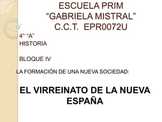 ESCUELA PRIM
“GABRIELA MISTRAL”
C.C.T. EPR0072U
4° “A”
HISTORIA
BLOQUE IV
LA FORMACIÓN DE UNA NUEVA SOCIEDAD:
EL VIRREINATO DE LA NUEVA
ESPAÑA