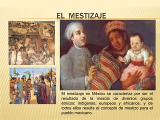 EL MESTIZAJE
El mestizaje en México se caracteriza por ser el
resultado de la mezcla de diversos grupos
étnicos: indígenas, europeos y africanos, y de
todos ellos resulta el concepto de mestizo para el
pueblo mexicano.