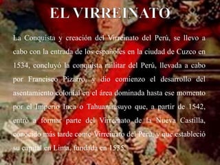 La Conquista y creación del Virreinato del Perú, se llevo a
cabo con la entrada de los españoles en la ciudad de Cuzco en
1534, concluyó la conquista militar del Perú, llevada a cabo
por Francisco Pizarro, y dio comienzo el desarrollo del
asentamiento colonial en el área dominada hasta ese momento
por el Imperio Inca o Tahuantinsuyo que, a partir de 1542,
entró a formar parte del Virreinato de la Nueva Castilla,
conocido más tarde como Virreinato del Perú, y que estableció
su capital en Lima, fundada en 1535.
 