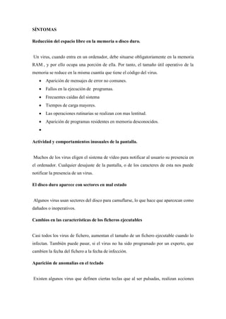 SÍNTOMAS

Reducción del espacio libre en la memoria o disco duro.


Un virus, cuando entra en un ordenador, debe situarse obligatoriamente en la memoria
RAM , y por ello ocupa una porción de ella. Por tanto, el tamaño útil operativo de la
memoria se reduce en la misma cuantía que tiene el código del virus.
       Aparición de mensajes de error no comunes.
       Fallos en la ejecución de programas.
       Frecuentes caídas del sistema
       Tiempos de carga mayores.
       Las operaciones rutinarias se realizan con mas lentitud.
       Aparición de programas residentes en memoria desconocidos.



Actividad y comportamientos inusuales de la pantalla.


Muchos de los virus eligen el sistema de vídeo para notificar al usuario su presencia en
el ordenador. Cualquier desajuste de la pantalla, o de los caracteres de esta nos puede
notificar la presencia de un virus.

El disco duro aparece con sectores en mal estado


Algunos virus usan sectores del disco para camuflarse, lo que hace que aparezcan como
dañados o inoperativos.

Cambios en las características de los ficheros ejecutables


Casi todos los virus de fichero, aumentan el tamaño de un fichero ejecutable cuando lo
infectan. También puede pasar, si el virus no ha sido programado por un experto, que
cambien la fecha del fichero a la fecha de infección.

Aparición de anomalías en el teclado


Existen algunos virus que definen ciertas teclas que al ser pulsadas, realizan acciones
 
