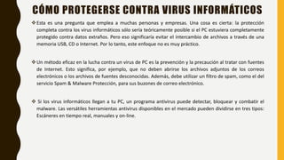 CÓMO PROTEGERSE CONTRA VIRUS INFORMÁTICOS
Esta es una pregunta que emplea a muchas personas y empresas. Una cosa es cierta: la protección
completa contra los virus informáticos sólo sería teóricamente posible si el PC estuviera completamente
protegido contra datos extraños. Pero eso significaría evitar el intercambio de archivos a través de una
memoria USB, CD o Internet. Por lo tanto, este enfoque no es muy práctico.
Un método eficaz en la lucha contra un virus de PC es la prevención y la precaución al tratar con fuentes
de Internet. Esto significa, por ejemplo, que no deben abrirse los archivos adjuntos de los correos
electrónicos o los archivos de fuentes desconocidas. Además, debe utilizar un filtro de spam, como el del
servicio Spam & Malware Protección, para sus buzones de correo electrónico.
 Si los virus informáticos llegan a tu PC, un programa antivirus puede detectar, bloquear y combatir el
malware. Las versátiles herramientas antivirus disponibles en el mercado pueden dividirse en tres tipos:
Escáneres en tiempo real, manuales y on-line.
 