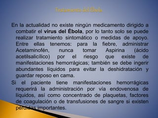 En la actualidad no existe ningún medicamento dirigido a 
combatir el virus del Ébola, por lo tanto solo se puede 
realizar tratamiento sintomático o medidas de apoyo. 
Entre ellas tenemos: para la fiebre, administrar 
Acetaminofén, nunca tomar Aspirina (ácido 
acetilsalicílico) por el riesgo que existe de 
manifestaciones hemorrágicas; también se debe ingerir 
abundantes líquidos para evitar la deshidratación y 
guardar reposo en cama. 
Si el paciente tiene manifestaciones hemorrágicas 
requerirá la administración por vía endovenosa de 
líquidos, así como concentrado de plaquetas, factores 
de coagulación o de transfusiones de sangre si existen 
pérdidas importantes. 
 