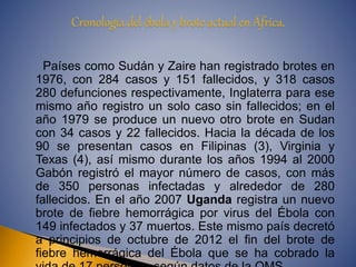 Países como Sudán y Zaire han registrado brotes en 
1976, con 284 casos y 151 fallecidos, y 318 casos 
280 defunciones respectivamente, Inglaterra para ese 
mismo año registro un solo caso sin fallecidos; en el 
año 1979 se produce un nuevo otro brote en Sudan 
con 34 casos y 22 fallecidos. Hacia la década de los 
90 se presentan casos en Filipinas (3), Virginia y 
Texas (4), así mismo durante los años 1994 al 2000 
Gabón registró el mayor número de casos, con más 
de 350 personas infectadas y alrededor de 280 
fallecidos. En el año 2007 Uganda registra un nuevo 
brote de fiebre hemorrágica por virus del Ébola con 
149 infectados y 37 muertos. Este mismo país decretó 
a principios de octubre de 2012 el fin del brote de 
fiebre hemorrágica del Ébola que se ha cobrado la 
vida de 17 personas, según datos de la OMS. 
 