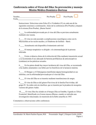 Conferencia sobre el Virus del Zika: Su prevención y manejo
Misión Médica Domínico-Boricua
Nombre_______________________ Pre-Prueba Post-Prueba
Fecha_______________________
Coordinador: Dr. Mario Paulino Payano, M.D. Presentador: Ángel J. Vázquez Cortés, A.D.N.
Página 1
Instrucciones: Selecciona como Falso (F) o Verdadero (V) en cada una de las
siguientes oraciones a continuación. Antes de la conferencia (Pre-Prueba) y después
de la misma (Post-Prueba). ¡Buena Suerte!
1.____ La enfermedad provocada por el virus del Zika se previene actualmente
mediante una vacuna.
2.____ El virus no está asociado a complicaciones neurológicas como son la
Microcéfala en los recién nacidos y el Síndrome de Guillain – Barré.
3.____ Actualmente está disponible el tratamiento antiviral.
4.____ El manejo terapéutico va dirigido a la sintomatología de la persona
infectada.
5.____ Existe evidencia clínica de la infección del Zika mediante transmisión sexual
y se recomienda el uso adecuado de barreras profilácticas de anticonceptivos
(condones) en las prácticas sexuales.
6.____ En los países donde hay mayor incidencia del virus del Zika, se recomienda
a las madres amamantar a sus bebes por los beneficios de la lactancia materna.
7.____ El Dengue y el Chikungunya manifiestan alguna homogeneidad en sus
síntomas, con la enfermedad provocada por el virus del Zika.
8.____ El virus del Zika no se trasmite mediante transfunciones de sangre.
9.____ El virus de Zika es del género Flavivirus de la familia Flaviviridae, del
grupo IV. Su orden está sin clasificar, que se trasmite por la picadura de mosquitos
vectores del género Aedes.
10.____ El virus Zika fue aislado en el bosque Zika en Entebbe, Uganda en África
Ecuatorial. Identificado en el mono macaco Rhesus, cuando se realizaba una
investigación relacionada a la trasmisión de la fiebre amarilla en 1947.
Comentarios u observaciones sobre conferencia:
_________________________________________________________________________
________________________________________________________
 