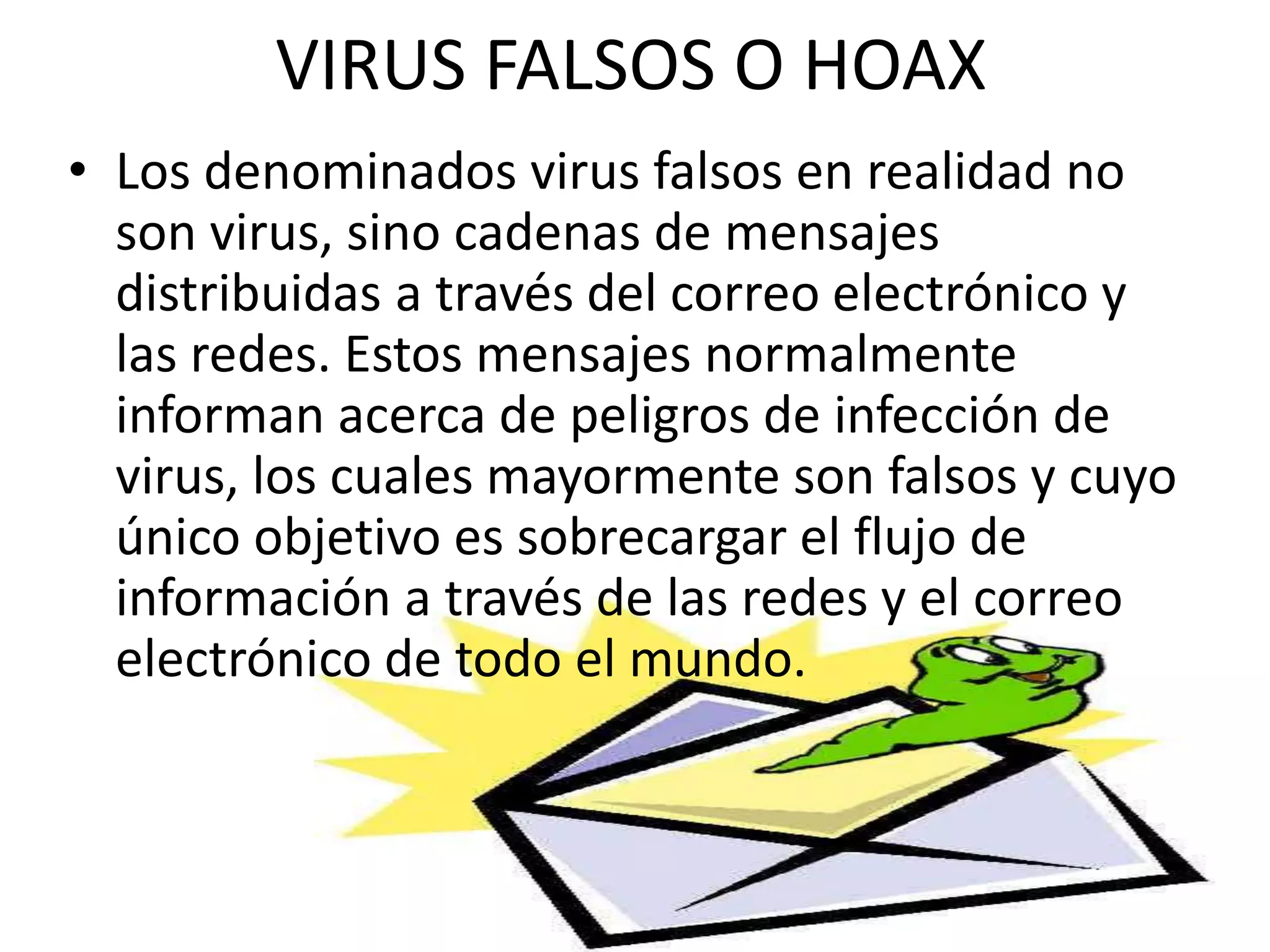 VIRUS FALSOS O HOAXLos denominados virus falsos en realidad no son virus, sino cadenas de mensajes distribuidas a través del correo electrónico y las redes. Estos mensajes normalmente informan acerca de peligros de infección de virus, los cuales mayormente son falsos y cuyo único objetivo es sobrecargar el flujo de información a través de las redes y el correo electrónico de todo el mundo.