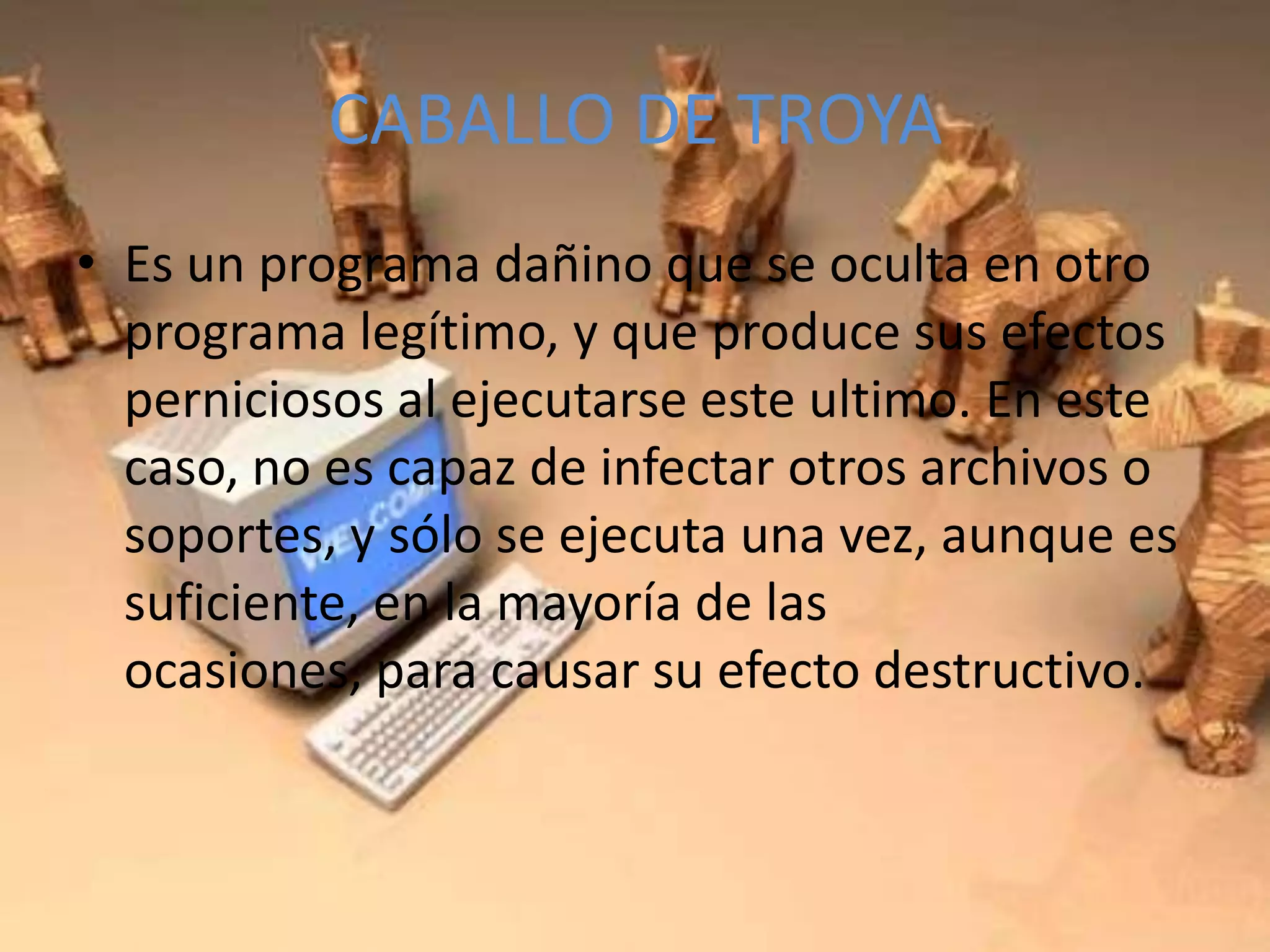 CABALLO DE TROYAEs un programa dañino que se oculta en otro programa legítimo, y que produce sus efectos perniciosos al ejecutarse este ultimo. En este caso, no es capaz de infectar otros archivos o soportes, y sólo se ejecuta una vez, aunque es suficiente, en la mayoría de las ocasiones, para causar su efecto destructivo.