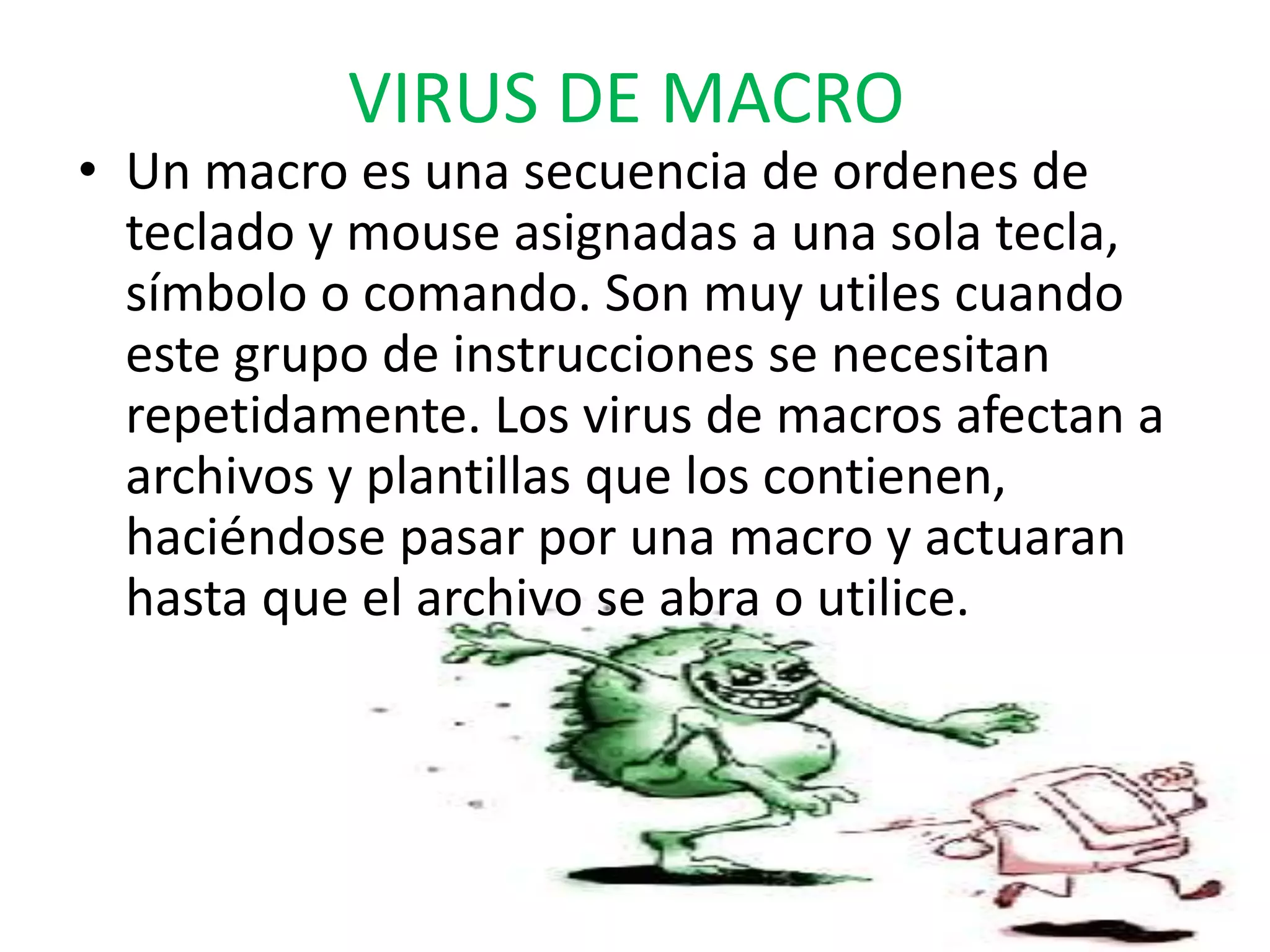 VIRUS DE MACROUn macro es una secuencia de ordenes de teclado y mouse asignadas a una sola tecla, símbolo o comando. Son muy utiles cuando este grupo de instrucciones se necesitan repetidamente. Los virus de macros afectan a archivos y plantillas que los contienen, haciéndose pasar por una macro y actuaran hasta que el archivo se abra o utilice.