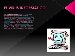 EL VIRUS INFORMATICO  Un virus informático es un malware que tiene por objeto alterar el normal funcionamiento de la computadora, sin el permiso o el conocimiento del usuario. Los virus, habitualmente, reemplazan archivos ejecutables por otros infectados con el código de este. Los virus pueden destruir, de manera intencionada, los datos almacenados en un ordenador, aunque también existen otros más inofensivos, que solo se caracterizan por ser molestos. 
