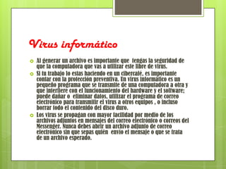 Virus informático
   Al generar un archivo es importante que tengas la seguridad de
    que la computadora que vas a utilizar este libre de virus.
   Si tu trabajo lo estas haciendo en un cibercafé, es importante
    contar con la protección preventiva. Un virus informático es un
    pequeño programa que se transmite de una computadora a otra y
    que interfiere con el funcionamiento del hardware y el software;
    puede dañar o eliminar datos, utilizar el programa de correo
    electrónico para transmitir el virus a otros equipos , o incluso
    borrar todo el contenido del disco duro.
   Los virus se propagan con mayor facilidad por medio de los
    archivos adjuntos en mensajes del correo electrónico o correos del
    Messenger. Nunca debes abrir un archivo adjunto de correo
    electrónico sin que sepas quién envío el mensaje o que se trata
    de un archivo esperado.
 