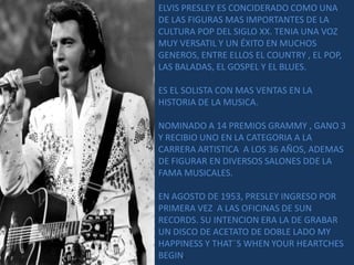 ELVIS PRESLEY ES CONCIDERADO COMO UNA
DE LAS FIGURAS MAS IMPORTANTES DE LA
CULTURA POP DEL SIGLO XX. TENIA UNA VOZ
MUY VERSATIL Y UN ÉXITO EN MUCHOS
GENEROS, ENTRE ELLOS EL COUNTRY , EL POP,
LAS BALADAS, EL GOSPEL Y EL BLUES.

ES EL SOLISTA CON MAS VENTAS EN LA
HISTORIA DE LA MUSICA.

NOMINADO A 14 PREMIOS GRAMMY , GANO 3
Y RECIBIO UNO EN LA CATEGORIA A LA
CARRERA ARTISTICA A LOS 36 AÑOS, ADEMAS
DE FIGURAR EN DIVERSOS SALONES DDE LA
FAMA MUSICALES.

EN AGOSTO DE 1953, PRESLEY INGRESO POR
PRIMERA VEZ A LAS OFICINAS DE SUN
RECORDS. SU INTENCION ERA LA DE GRABAR
UN DISCO DE ACETATO DE DOBLE LADO MY
HAPPINESS Y THAT¨S WHEN YOUR HEARTCHES
BEGIN.
 
