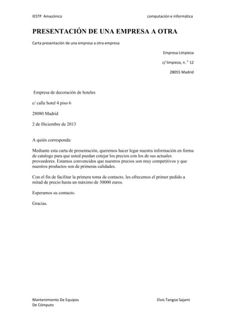IESTP Amazónico computación e informática
Mantenimiento De Equipos Elvis Tangoa Sajami
De Cómputo
PRESENTACIÓN DE UNA EMPRESA A OTRA
Carta presentación de una empresa a otra empresa
Empresa Limpieza
c/ limpieza, n. o
12
28055 Madrid
Empresa de decoración de hoteles
c/ calle hotel 4 piso 6
28080 Madrid
2 de Diciembre de 2013
A quién corresponda:
Mediante esta carta de presentación, queremos hacer legar nuestra información en forma
de catalogo para que usted puedan cotejar los precios con los de sus actuales
proveedores. Estamos convencidos que nuestros precios son muy competitivos y que
nuestros productos son de primeras calidades.
Con el fin de facilitar la primera toma de contacto, les ofrecemos el primer pedido a
mitad de precio hasta un máximo de 30000 euros.
Esperamos su contacto.
Gracias.
 