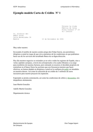IESTP Amazónico computación e informática
Mantenimiento De Equipos Elvis Tangoa Sajami
De Cómputo
Ejemplo modelo Carta de Crédito Nº 1
Telares La viuda
Fábrica de telas
Plaza Cordial nº 23
91- 3343333
Sr. Director del
BANCO SUIZO
Calle Mermeladas 34
Madrid 12 de Noviembre de 2006
Muy señor nuestro:
Invocando el nombre de nuestro común amigo don Felipe García, nos permitimos
dirigirnos a usted en ruego de que sirva enterarnos de las condiciones en que podríamos
hacer uso de los servicios del acreditado Banco de su digna dirección.
Hoy día nuestros negocios se extienden ya no solo a todas las regiones de España, sino a
varias capitales europeas, a través de corresponsales a los cuales libramos a su cargo
para reembolso de nuestras facturas; pero entrando en nosotros el decidido propósito de
centralizar en el banco Suizo las acciones que con frecuencia tenemos que hacer
efectivas, no hemos dudado en dirigirnos a usted en la confianza de poder ser atendidos
en nuestros deseos. Así como la concesión de un crédito de 3 millones de euros
necesarios para nuestro proyecto de expansión.
Esperando su pronta contestación, así como las condiciones de cobros y descuentos, nos
despedimos atentamente
Juan Martín Gonzáles
Adolfo Martín Gonzáles
Departamento técnico
 