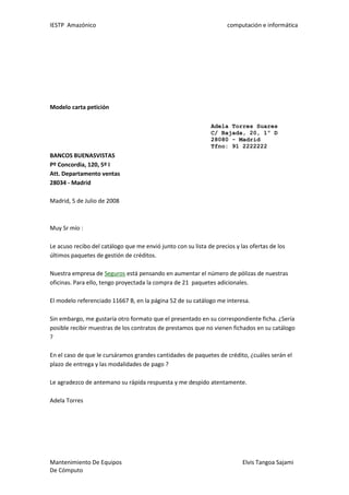 IESTP Amazónico computación e informática
Mantenimiento De Equipos Elvis Tangoa Sajami
De Cómputo
Modelo carta petición
Adela Torres Suares
C/ Bajada, 20, 1º D
28080 - Madrid
Tfno: 91 2222222
BANCOS BUENASVISTAS
Pº Concordia, 120, 5º I
Att. Departamento ventas
28034 - Madrid
Madrid, 5 de Julio de 2008
Muy Sr mío :
Le acuso recibo del catálogo que me envió junto con su lista de precios y las ofertas de los
últimos paquetes de gestión de créditos.
Nuestra empresa de Seguros está pensando en aumentar el número de pólizas de nuestras
oficinas. Para ello, tengo proyectada la compra de 21 paquetes adicionales.
El modelo referenciado 11667 B, en la página 52 de su catálogo me interesa.
Sin embargo, me gustaría otro formato que el presentado en su correspondiente ficha. ¿Sería
posible recibir muestras de los contratos de prestamos que no vienen fichados en su catálogo
?
En el caso de que le cursáramos grandes cantidades de paquetes de crédito, ¿cuáles serán el
plazo de entrega y las modalidades de pago ?
Le agradezco de antemano su rápida respuesta y me despido atentamente.
Adela Torres
 