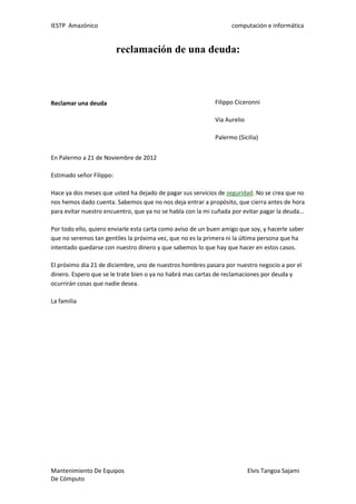 IESTP Amazónico computación e informática
Mantenimiento De Equipos Elvis Tangoa Sajami
De Cómputo
reclamación de una deuda:
Reclamar una deuda Filippo Ciceronni
Via Aurelio
Palermo (Sicilia)
En Palermo a 21 de Noviembre de 2012
Estimado señor Filippo:
Hace ya dos meses que usted ha dejado de pagar sus servicios de seguridad. No se crea que no
nos hemos dado cuenta. Sabemos que no nos deja entrar a propósito, que cierra antes de hora
para evitar nuestro encuentro, que ya no se habla con la mi cuñada por evitar pagar la deuda…
Por todo ello, quiero enviarle esta carta como aviso de un buen amigo que soy, y hacerle saber
que no seremos tan gentiles la próxima vez, que no es la primera ni la última persona que ha
intentado quedarse con nuestro dinero y que sabemos lo que hay que hacer en estos casos.
El próximo día 21 de diciembre, uno de nuestros hombres pasara por nuestro negocio a por el
dinero. Espero que se le trate bien o ya no habrá mas cartas de reclamaciones por deuda y
ocurrirán cosas que nadie desea.
La familia
 
