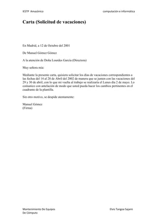 IESTP Amazónico computación e informática
Mantenimiento De Equipos Elvis Tangoa Sajami
De Cómputo
Carta (Solicitud de vacaciones)
En Madrid, a 12 de Octubre del 2001
De Manuel Gómez Gómez
A la atención de Doña Lourdes García (Directora)
Muy señora mía:
Mediante la presente carta, quisiera solicitar los días de vacaciones correspondientes a
las fechas del 14 al 28 de Abril del 2002 de manera que se junten con las vacaciones del
29 y 30 de abril, con lo que mi vuelta al trabajo se realizaría el Lunes día 2 de mayo. Lo
comunico con antelación de modo que usted pueda hacer los cambios pertinentes en el
cuadrante de la plantilla.
Sin otro motivo, se despide atentamente:
Manuel Gómez
(Firma)
 