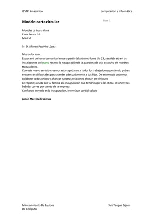 IESTP Amazónico computación e informática
Mantenimiento De Equipos Elvis Tangoa Sajami
De Cómputo
Modelo carta circular Num 1
Muebles La Australiana
Plaza Mayor 32
Madrid
Sr. D. Alfonso Pepinho López
Muy señor mío:
Es para mi un honor comunicarle que a partir del próximo lunes día 23, se celebrará en las
instalaciones del nuevo recinto la inauguración de la guardería de uso exclusivo de nuestros
trabajadores.
Con este nuevo servicio creemos estar ayudando a todos los trabajadores que siendo padres
encuentran dificultades para atender adecuadamente a sus hijos. De este modo podremos
colaborar todos unidos y afianzar nuestras relaciones ahora y en el futuro.
Le rogamos acuda con su familia a la inauguración que tendrá lugar a las 16:00. El lunch y las
bebidas corres por cuenta de la empresa.
Confiando en verle en la inauguración, le envía un cordial saludo
Julián Mercoledí Santios
 